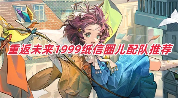 重返未来1999纸信圈儿该怎么搭配阵容？纸信圈儿的配队技巧有哪些？