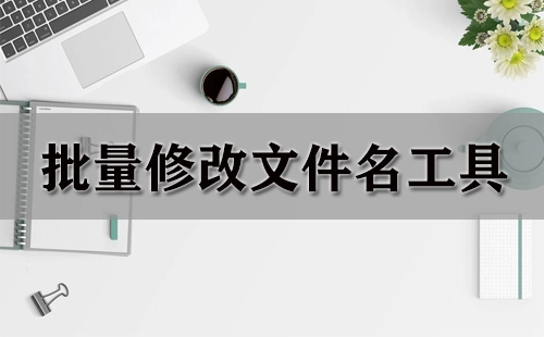 批量修改文件名工具汇总-哪款批量修改文件名工具更出色