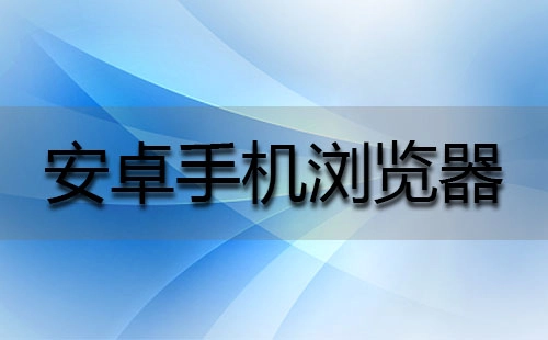 安卓手机浏览器汇总-安卓手机浏览器推荐指南