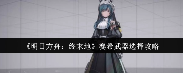 《明日方舟：终末地》赛希武器挑选攻略